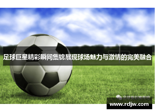 足球巨星精彩瞬间集锦展现球场魅力与激情的完美融合