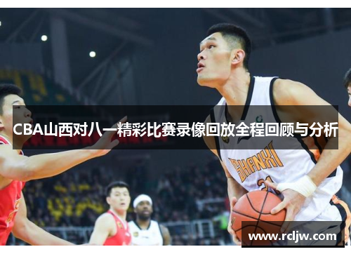 CBA山西对八一精彩比赛录像回放全程回顾与分析