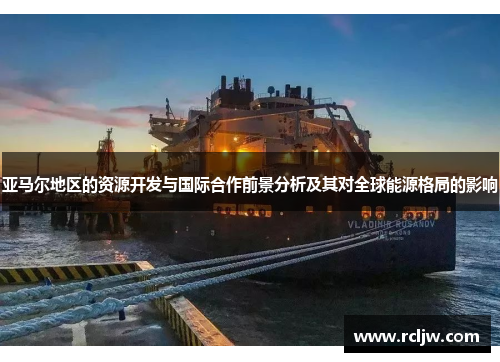 亚马尔地区的资源开发与国际合作前景分析及其对全球能源格局的影响