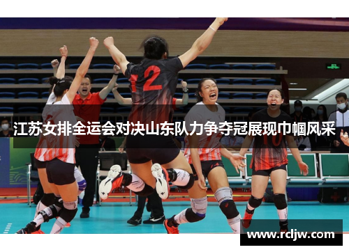 江苏女排全运会对决山东队力争夺冠展现巾帼风采