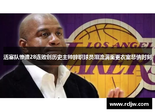活塞队惨遭28连败创历史主帅辞职球员泪流满面更衣室悲情时刻